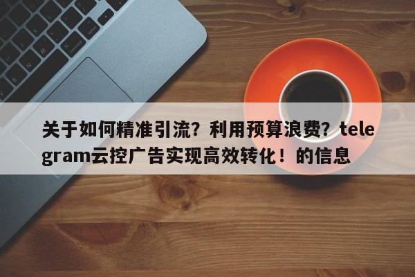 关于如何精准引流？利用预算浪费？telegram云控广告实现高效转化！的信息