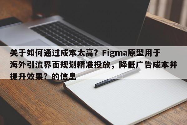 关于如何通过成本太高？Figma原型用于海外引流界面规划精准投放，降低广告成本并提升效果？的信息