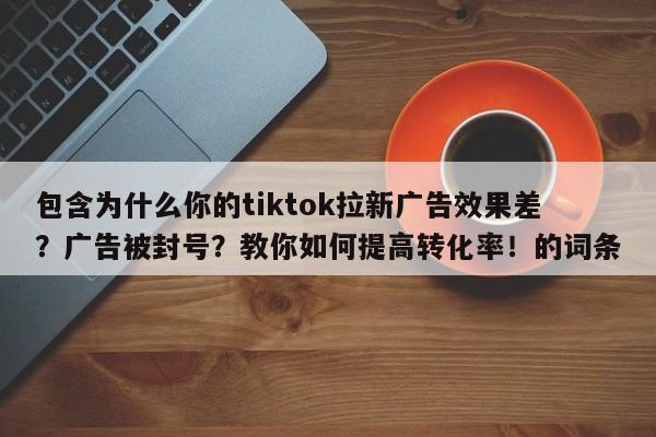 包含为什么你的tiktok拉新广告效果差？广告被封号？教你如何提高转化率！的词条