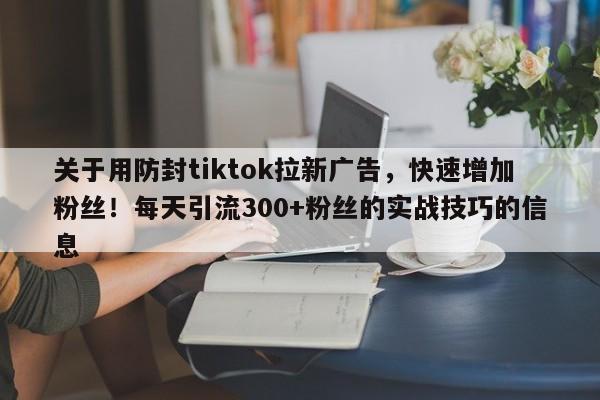 关于用防封tiktok拉新广告，快速增加粉丝！每天引流300+粉丝的实战技巧的信息