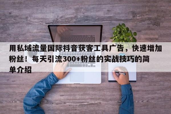 用私域流量国际抖音获客工具广告，快速增加粉丝！每天引流300+粉丝的实战技巧的简单介绍