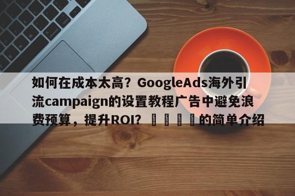 如何在成本太高？GoogleAds海外引流campaign的设置教程广告中避免浪费预算，提升ROI？📌的简单介绍