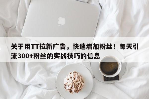 关于用TT拉新广告，快速增加粉丝！每天引流300+粉丝的实战技巧的信息