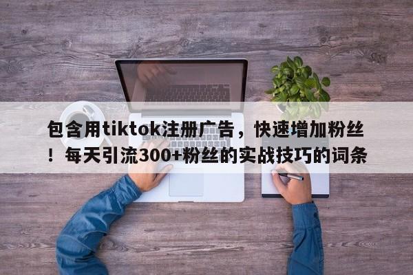 包含用tiktok注册广告，快速增加粉丝！每天引流300+粉丝的实战技巧的词条