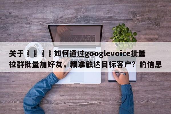 关于🚀如何通过googlevoice批量拉群批量加好友，精准触达目标客户？的信息