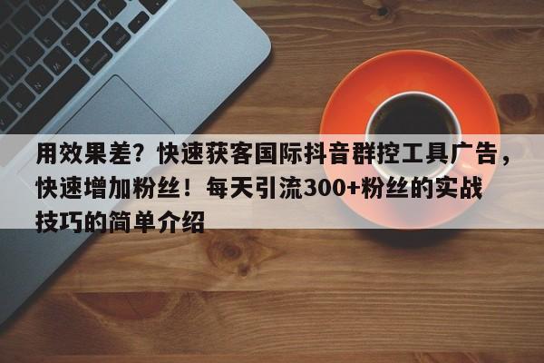 用效果差？快速获客国际抖音群控工具广告，快速增加粉丝！每天引流300+粉丝的实战技巧的简单介绍
