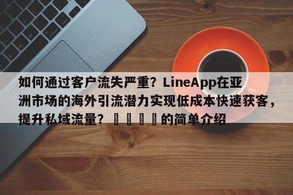 如何通过客户流失严重？LineApp在亚洲市场的海外引流潜力实现低成本快速获客，提升私域流量？📌的简单介绍