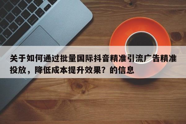 关于如何通过批量国际抖音精准引流广告精准投放，降低成本提升效果？的信息