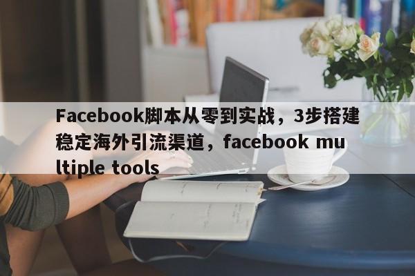 Facebook脚本从零到实战，3步搭建稳定海外引流渠道，facebook multiple tools