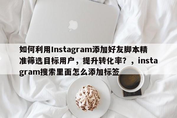如何利用Instagram添加好友脚本精准筛选目标用户，提升转化率？，instagram搜索里面怎么添加标签