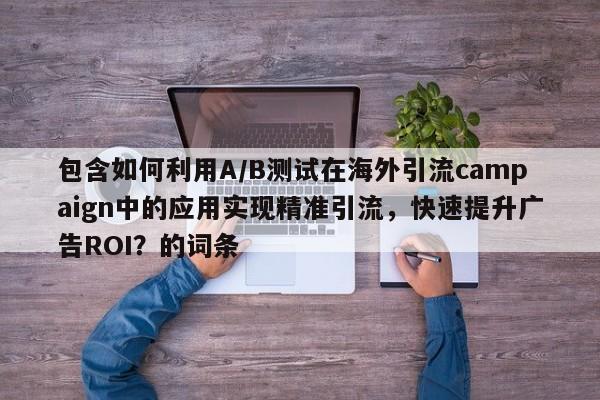 包含如何利用A/B测试在海外引流campaign中的应用实现精准引流，快速提升广告ROI？的词条