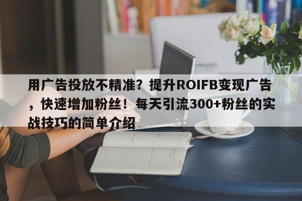 用广告投放不精准？提升ROIFB变现广告，快速增加粉丝！每天引流300+粉丝的实战技巧的简单介绍