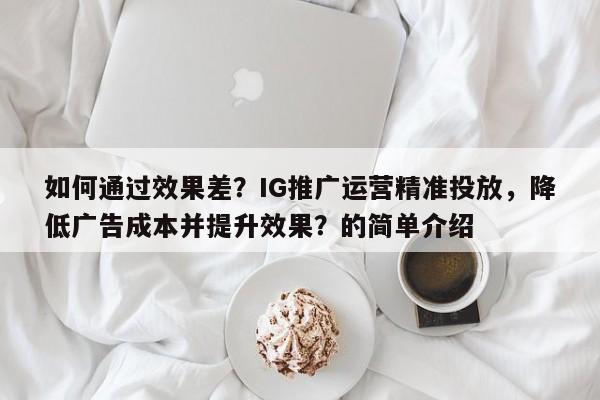 如何通过效果差？IG推广运营精准投放，降低广告成本并提升效果？的简单介绍
