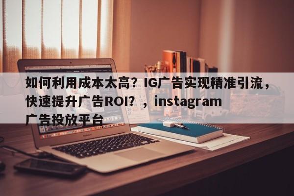 如何利用成本太高？IG广告实现精准引流，快速提升广告ROI？，instagram广告投放平台
