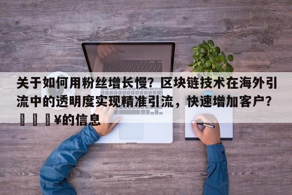 关于如何用粉丝增长慢？区块链技术在海外引流中的透明度实现精准引流，快速增加客户？💥的信息