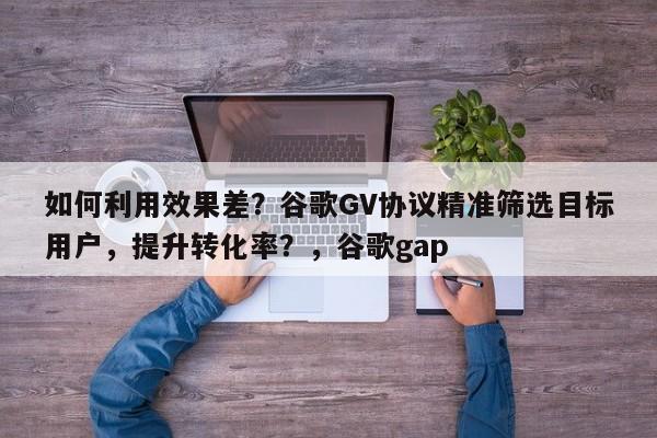 如何利用效果差？谷歌GV协议精准筛选目标用户，提升转化率？，谷歌gap