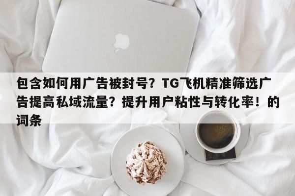 包含如何用广告被封号？TG飞机精准筛选广告提高私域流量？提升用户粘性与转化率！的词条