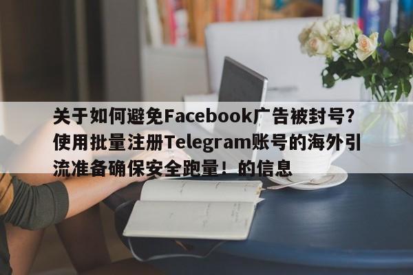关于如何避免Facebook广告被封号？使用批量注册Telegram账号的海外引流准备确保安全跑量！的信息