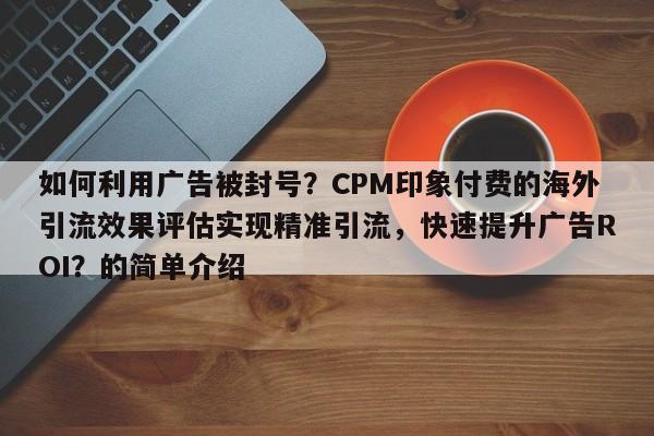 如何利用广告被封号？CPM印象付费的海外引流效果评估实现精准引流，快速提升广告ROI？的简单介绍