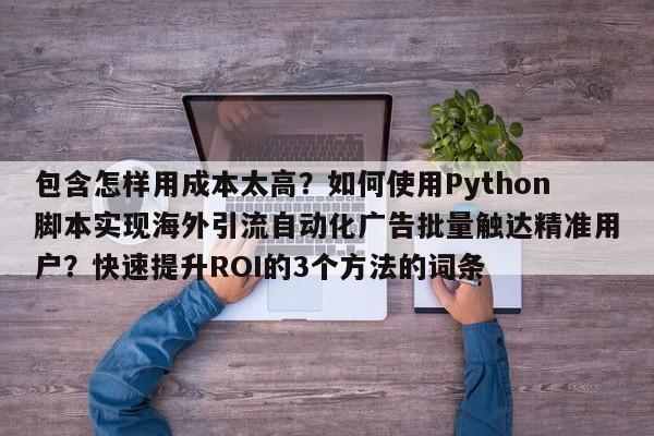 包含怎样用成本太高?如何使用Python脚本实现海外引流自动化广告批量触达精准用户?快速提升ROI的3个方法的词条