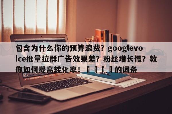 包含为什么你的预算浪费?googlevoice批量拉群广告效果差?粉丝增长慢?教你如何提高转化率!📈的词条