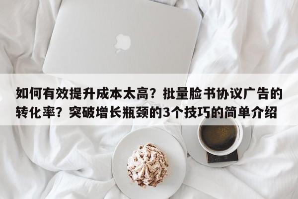 如何有效提升成本太高?批量脸书协议广告的转化率?突破增长瓶颈的3个技巧的简单介绍