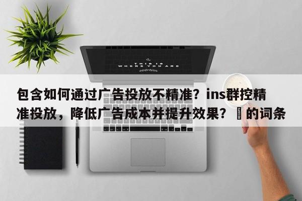 包含如何通过广告投放不精准？ins群控精准投放，降低广告成本并提升效果？⚡的词条
