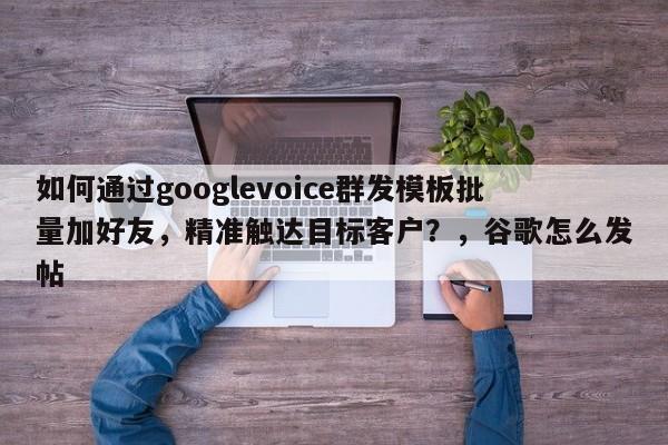 如何通过googlevoice群发模板批量加好友，精准触达目标客户？，谷歌怎么发帖