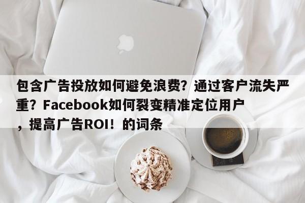 包含广告投放如何避免浪费？通过客户流失严重？Facebook如何裂变精准定位用户，提高广告ROI！的词条