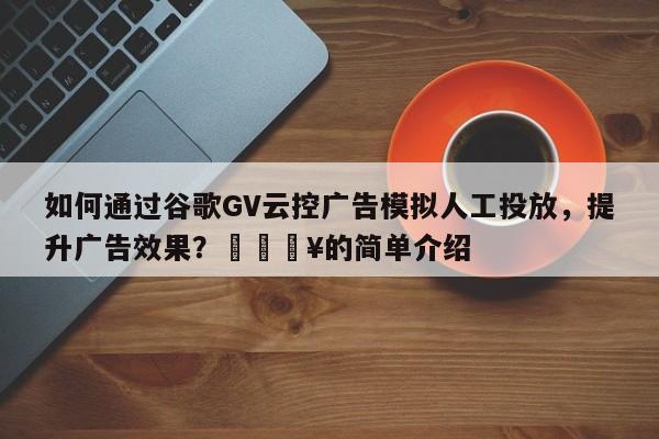 如何通过谷歌GV云控广告模拟人工投放，提升广告效果？🔥的简单介绍