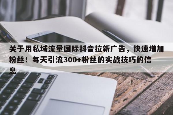 关于用私域流量国际抖音拉新广告，快速增加粉丝！每天引流300+粉丝的实战技巧的信息