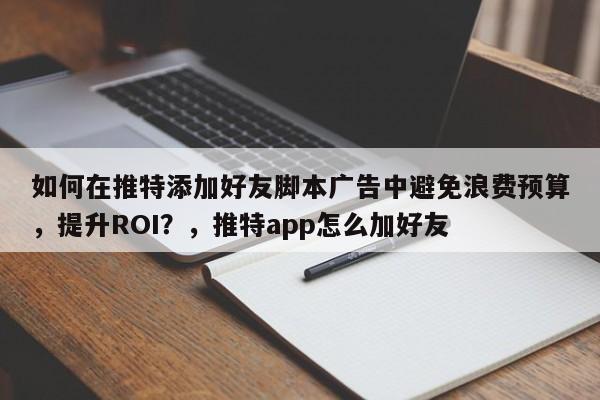 如何在推特添加好友脚本广告中避免浪费预算，提升ROI？，推特app怎么加好友