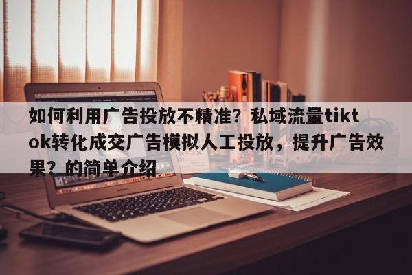 如何利用广告投放不精准？私域流量tiktok转化成交广告模拟人工投放，提升广告效果？的简单介绍