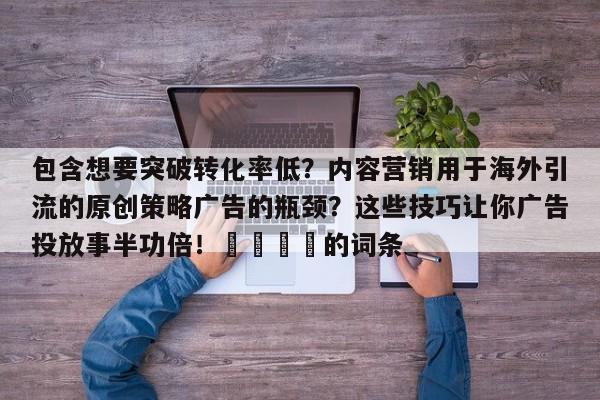 包含想要突破转化率低？内容营销用于海外引流的原创策略广告的瓶颈？这些技巧让你广告投放事半功倍！📣的词条