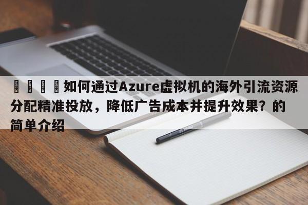 🎯如何通过Azure虚拟机的海外引流资源分配精准投放，降低广告成本并提升效果？的简单介绍