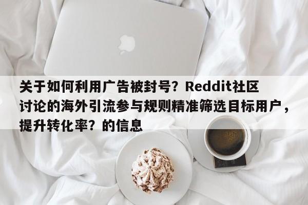 关于如何利用广告被封号？Reddit社区讨论的海外引流参与规则精准筛选目标用户，提升转化率？的信息