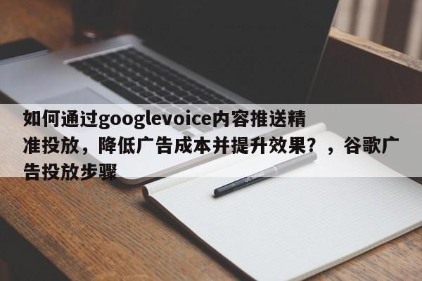 如何通过googlevoice内容推送精准投放，降低广告成本并提升效果？，谷歌广告投放步骤