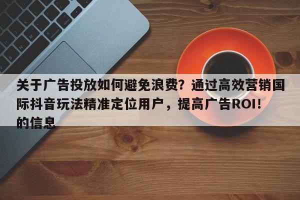 关于广告投放如何避免浪费？通过高效营销国际抖音玩法精准定位用户，提高广告ROI！的信息