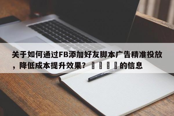 关于如何通过FB添加好友脚本广告精准投放，降低成本提升效果？📣的信息