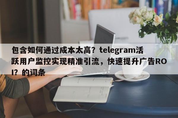 包含如何通过成本太高？telegram活跃用户监控实现精准引流，快速提升广告ROI？的词条