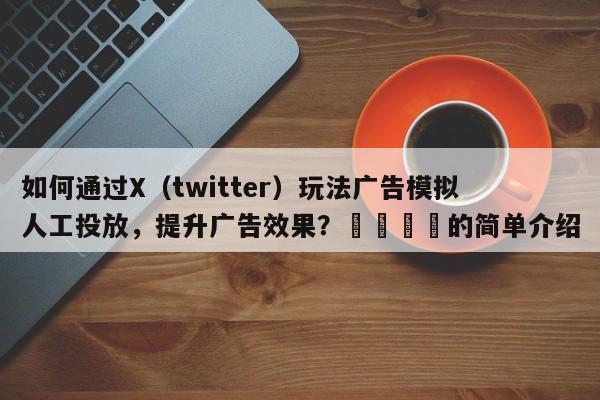 如何通过X（twitter）玩法广告模拟人工投放，提升广告效果？💡的简单介绍