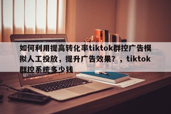 如何利用提高转化率tiktok群控广告模拟人工投放，提升广告效果？，tiktok群控系统多少钱
