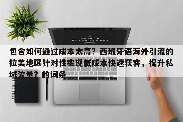 包含如何通过成本太高？西班牙语海外引流的拉美地区针对性实现低成本快速获客，提升私域流量？的词条