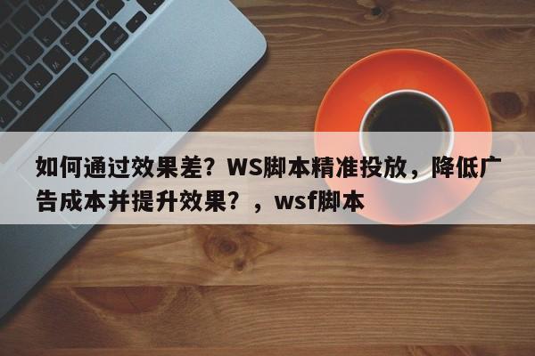 如何通过效果差？WS脚本精准投放，降低广告成本并提升效果？，wsf脚本