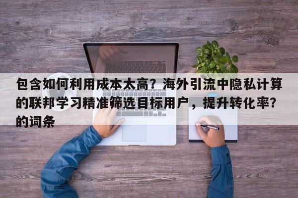 包含如何利用成本太高？海外引流中隐私计算的联邦学习精准筛选目标用户，提升转化率？的词条