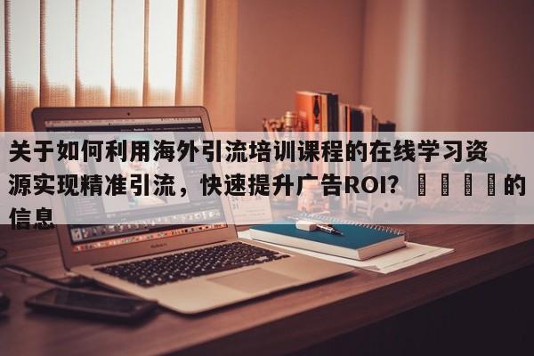关于如何利用海外引流培训课程的在线学习资源实现精准引流，快速提升广告ROI？📣的信息