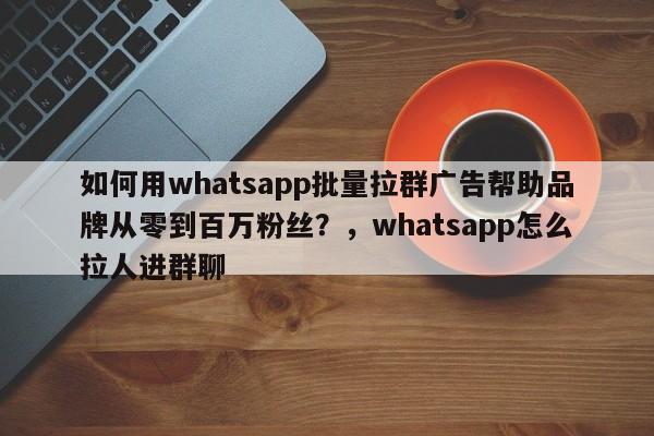 如何用whatsapp批量拉群广告帮助品牌从零到百万粉丝？，whatsapp怎么拉人进群聊