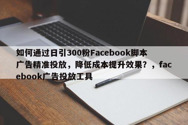 如何通过日引300粉Facebook脚本广告精准投放，降低成本提升效果？，facebook广告投放工具