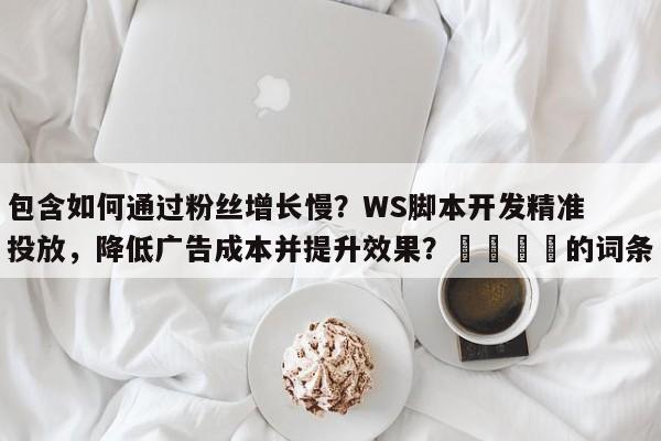 包含如何通过粉丝增长慢？WS脚本开发精准投放，降低广告成本并提升效果？💡的词条