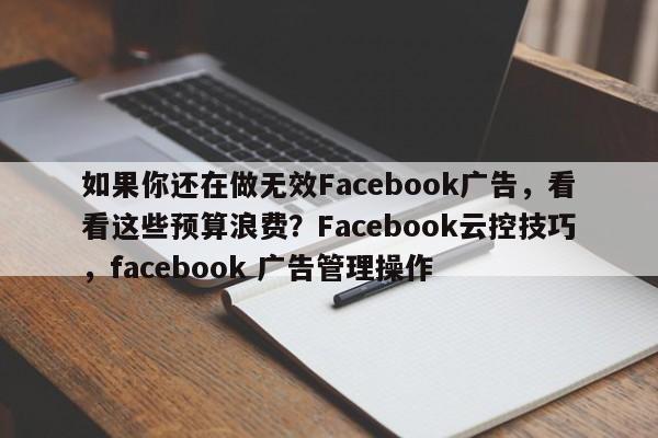 如果你还在做无效Facebook广告，看看这些预算浪费？Facebook云控技巧，facebook 广告管理操作